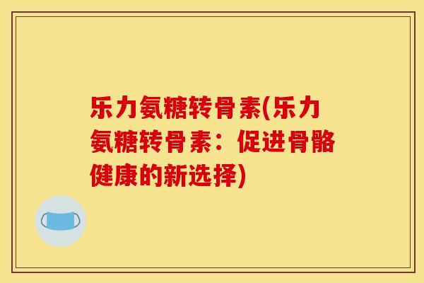 乐力氨糖转骨素(乐力氨糖转骨素:促进骨骼健康的新选择) 乐力氨糖转骨素(乐力氨糖转骨素:促进骨骼健康的新选择)