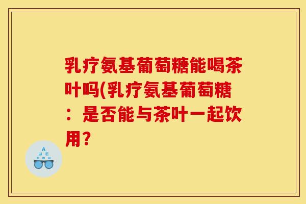 乳疗氨基葡萄糖能喝茶叶吗(乳疗氨基葡萄糖:是否能与茶叶一起饮用? 乳疗氨基葡萄糖能喝茶叶吗(乳疗氨基葡萄糖:是否能与茶叶一起饮用?