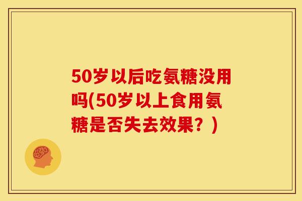 50岁以后吃氨糖没用吗(50岁以上食用氨糖是否失去效果?) 50岁以后吃氨糖没用吗(50岁以上食用氨糖是否失去效果?)