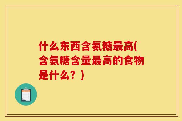 什么东西含氨糖高(含氨糖含量高的食物是什么?) 什么东西含氨糖高(含氨糖含量高的食物是什么?)