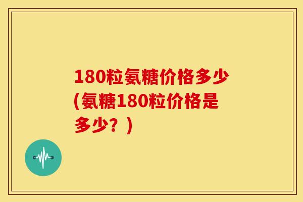 180粒氨糖价格多少(氨糖180粒价格是多少?) 180粒氨糖价格多少(氨糖180粒价格是多少?)