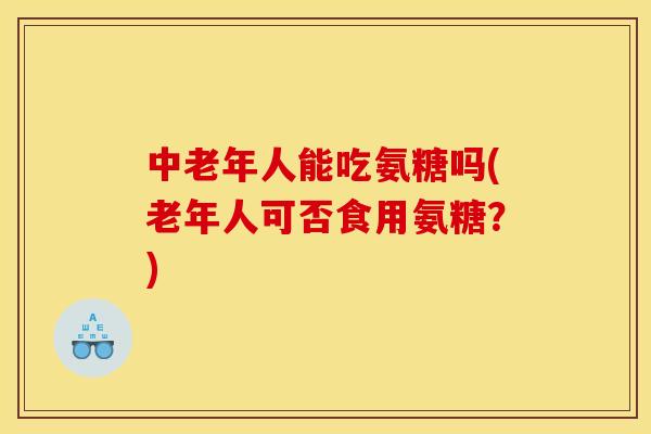 中老年人能吃氨糖吗(老年人可否食用氨糖?) 中老年人能吃氨糖吗(老年人可否食用氨糖?)