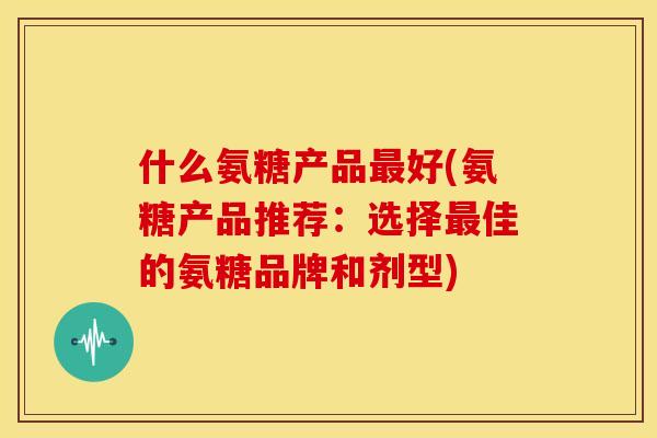 什么氨糖产品好(氨糖产品推荐:选择佳的氨糖品牌和剂型) 什么氨糖产品好(氨糖产品推荐:选择佳的氨糖品牌和剂型)