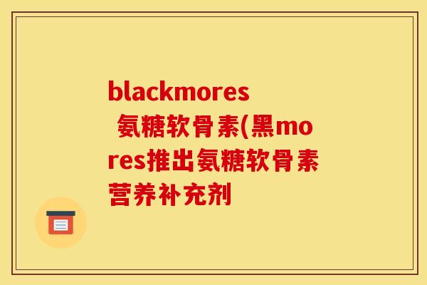blackmores 氨糖软骨素(黑mores推出氨糖软骨素营养补充剂 blackmores 氨糖软骨素(黑mores推出氨糖软骨素营养补充剂