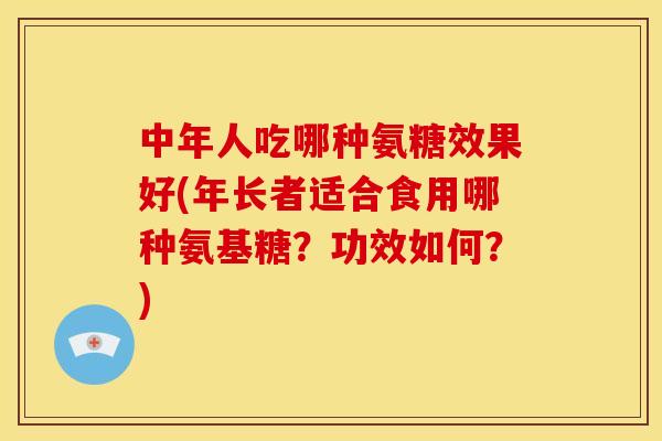 中年人吃哪种氨糖效果好(年长者适合食用哪种氨基糖?功效如何?) 中年人吃哪种氨糖效果好(年长者适合食用哪种氨基糖?功效如何?)