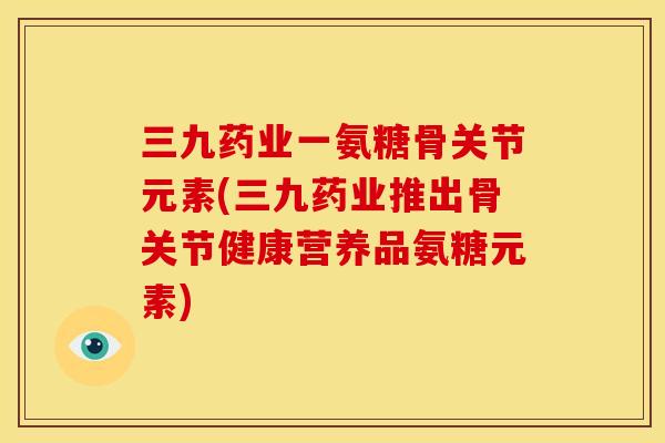 三九药业一氨糖骨关节元素(三九药业推出骨关节健康营养品氨糖元素)