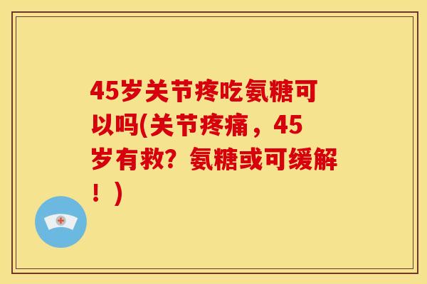 45岁关节疼吃氨糖可以吗(关节，45岁有救？氨糖或可缓解！)