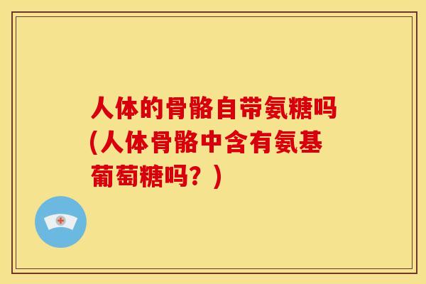 人体的骨骼自带氨糖吗(人体骨骼中含有氨基葡萄糖吗?) 人体的骨骼自带氨糖吗(人体骨骼中含有氨基葡萄糖吗?)