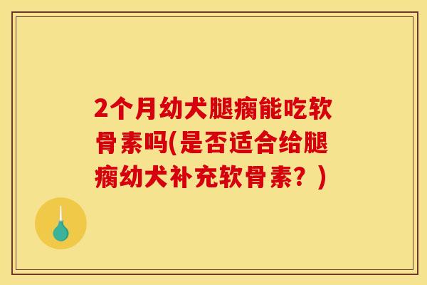 2个月幼犬腿瘸能吃软骨素吗(是否适合给腿瘸幼犬补充软骨素？)