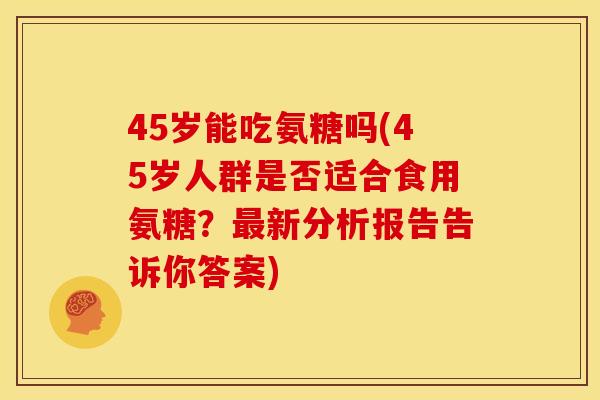 45岁能吃氨糖吗(45岁人群是否适合食用氨糖?新分析报告告诉你答案) 45岁能吃氨糖吗(45岁人群是否适合食用氨糖?新分析报告告诉你答案)