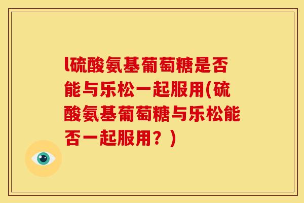 l硫酸氨基葡萄糖是否能与乐松一起服用(硫酸氨基葡萄糖与乐松能否一起服用?) l硫酸氨基葡萄糖是否能与乐松一起服用(硫酸氨基葡萄糖与乐松能否一起服用?)