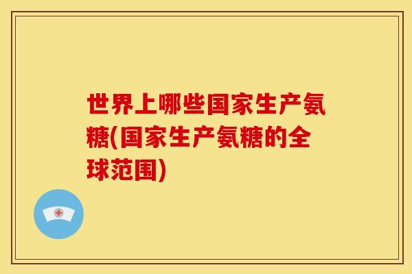 世界上哪些国家生产氨糖(国家生产氨糖的全球范围) 世界上哪些国家生产氨糖(国家生产氨糖的全球范围)