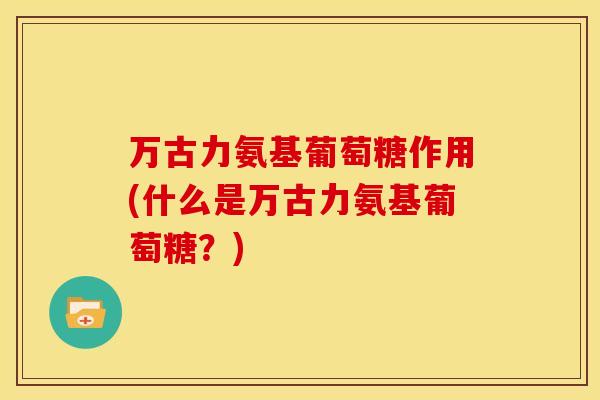 万古力氨基葡萄糖作用(什么是万古力氨基葡萄糖?) 万古力氨基葡萄糖作用(什么是万古力氨基葡萄糖?)