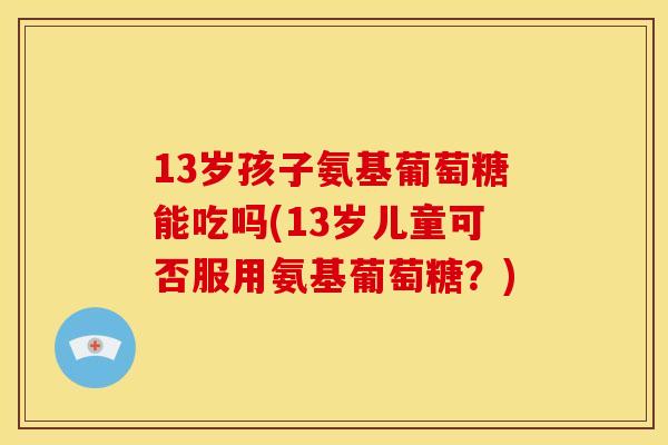 13岁孩子氨基葡萄糖能吃吗(13岁儿童可否服用氨基葡萄糖？)