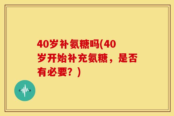 40岁补氨糖吗(40岁开始补充氨糖,是否有必要?) 40岁补氨糖吗(40岁开始补充氨糖,是否有必要?)