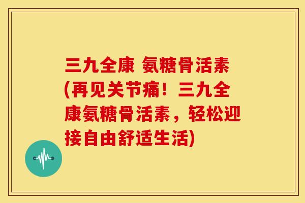 三九全康 氨糖骨活素(再见关节痛!三九全康氨糖骨活素,轻松迎接自由舒适生活) 三九全康 氨糖骨活素(再见关节痛!三九全康氨糖骨活素,轻松迎接自由舒适生活)