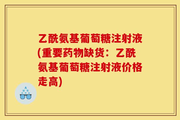 乙酰氨基葡萄糖注射液(重要缺货:乙酰氨基葡萄糖注射液价格走高) 乙酰氨基葡萄糖注射液(重要缺货:乙酰氨基葡萄糖注射液价格走高)