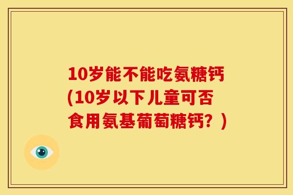 10岁能不能吃氨糖钙(10岁以下儿童可否食用氨基葡萄糖钙？)