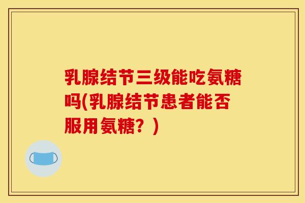 乳腺结节三级能吃氨糖吗(乳腺结节患者能否服用氨糖？)