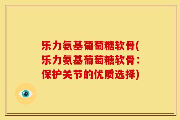 乐力氨基葡萄糖软骨(乐力氨基葡萄糖软骨:保护关节的优质选择) 乐力氨基葡萄糖软骨(乐力氨基葡萄糖软骨:保护关节的优质选择)
