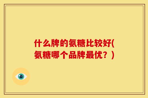 什么牌的氨糖比较好(氨糖哪个品牌优？)