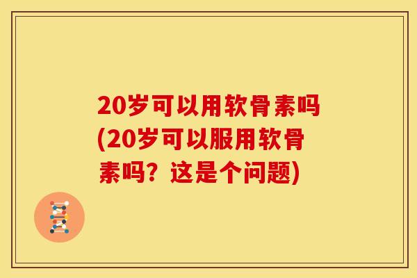 20岁可以用软骨素吗(20岁可以服用软骨素吗？这是个问题)