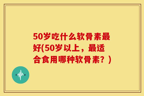50岁吃什么软骨素好(50岁以上，适合食用哪种软骨素？)