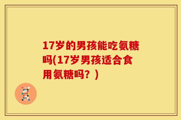 17岁的男孩能吃氨糖吗(17岁男孩适合食用氨糖吗?) 17岁的男孩能吃氨糖吗(17岁男孩适合食用氨糖吗?)