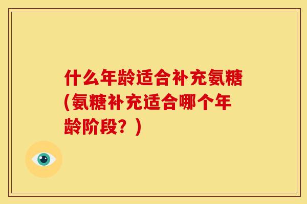 什么年龄适合补充氨糖(氨糖补充适合哪个年龄阶段?) 什么年龄适合补充氨糖(氨糖补充适合哪个年龄阶段?)