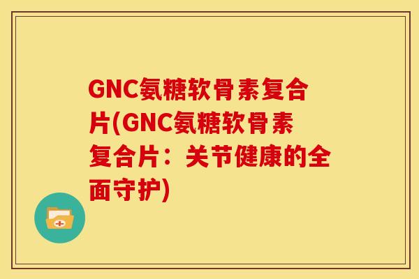GNC氨糖软骨素复合片(GNC氨糖软骨素复合片：关节健康的全面守护)