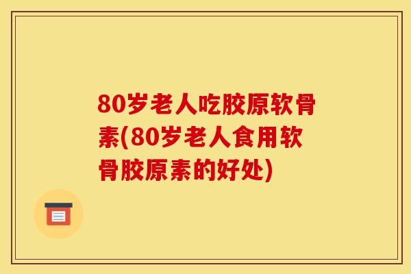 80岁老人吃胶原软骨素(80岁老人食用软骨胶原素的好处) 80岁老人吃胶原软骨素(80岁老人食用软骨胶原素的好处)