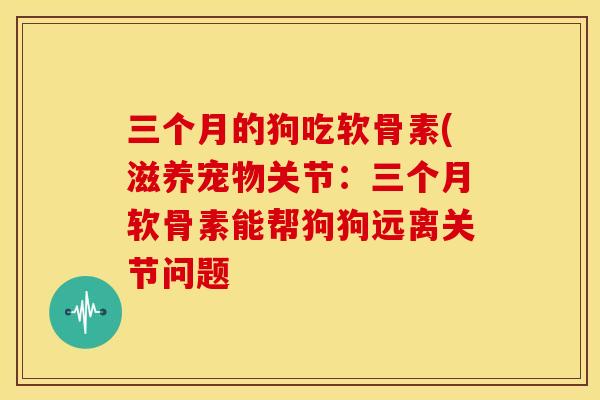 三个月的狗吃软骨素(滋养宠物关节:三个月软骨素能帮狗狗远离关节问题 三个月的狗吃软骨素(滋养宠物关节:三个月软骨素能帮狗狗远离关节问题