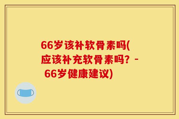 66岁该补软骨素吗(应该补充软骨素吗?- 66岁健康建议) 66岁该补软骨素吗(应该补充软骨素吗?- 66岁健康建议)