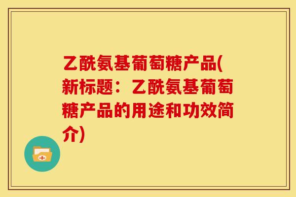 乙酰氨基葡萄糖产品(新标题:乙酰氨基葡萄糖产品的用途和功效简介) 乙酰氨基葡萄糖产品(新标题:乙酰氨基葡萄糖产品的用途和功效简介)