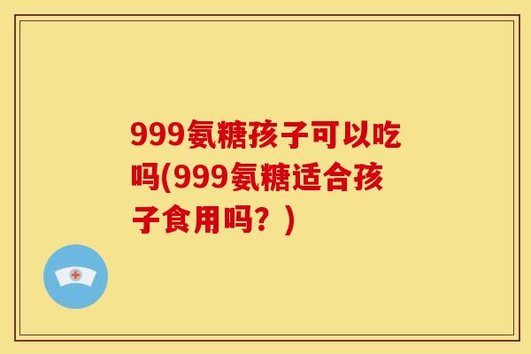 999氨糖孩子可以吃吗(999氨糖适合孩子食用吗?) 999氨糖孩子可以吃吗(999氨糖适合孩子食用吗?)