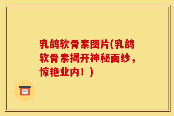 乳鸽软骨素图片(乳鸽软骨素揭开神秘面纱,惊艳业内!) 乳鸽软骨素图片(乳鸽软骨素揭开神秘面纱,惊艳业内!)