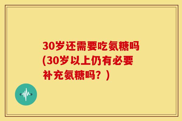 30岁还需要吃氨糖吗(30岁以上仍有必要补充氨糖吗？)