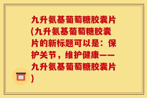 九升氨基葡萄糖胶囊片(九升氨基葡萄糖胶囊片的新标题可以是：保护关节，维护健康——九升氨基葡萄糖胶囊片)