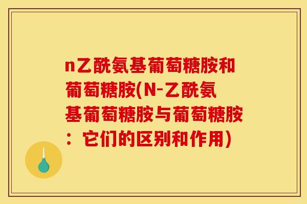 n乙酰氨基葡萄糖胺和葡萄糖胺(N-乙酰氨基葡萄糖胺与葡萄糖胺:它们的区别和作用) n乙酰氨基葡萄糖胺和葡萄糖胺(N-乙酰氨基葡萄糖胺与葡萄糖胺:它们的区别和作用)