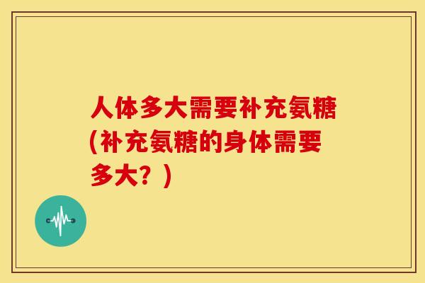 人体多大需要补充氨糖(补充氨糖的身体需要多大?) 人体多大需要补充氨糖(补充氨糖的身体需要多大?)