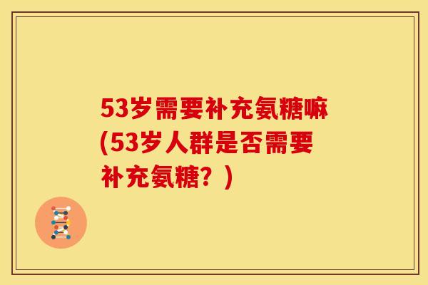 53岁需要补充氨糖嘛(53岁人群是否需要补充氨糖?) 53岁需要补充氨糖嘛(53岁人群是否需要补充氨糖?)