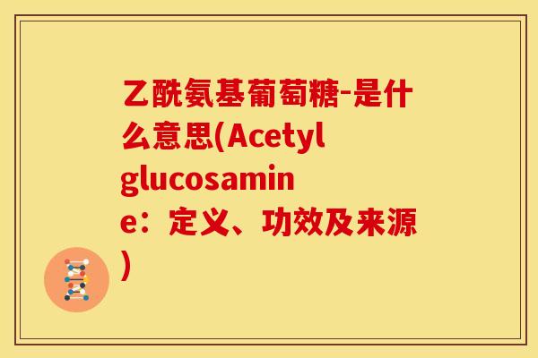 乙酰氨基葡萄糖-是什么意思(Acetylglucosamine：定义、功效及来源)