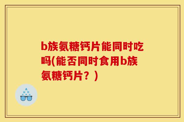 b族氨糖钙片能同时吃吗(能否同时食用b族氨糖钙片?) b族氨糖钙片能同时吃吗(能否同时食用b族氨糖钙片?)