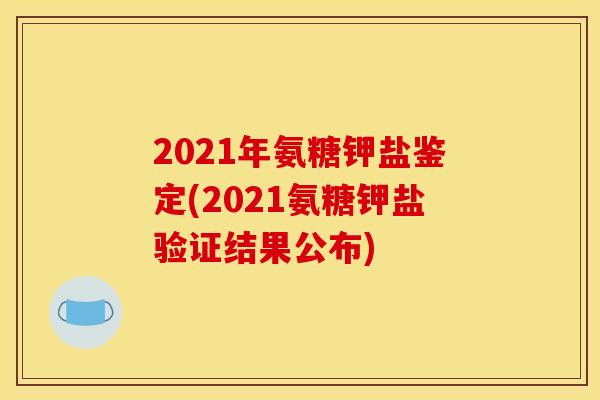 2021年氨糖钾盐鉴定(2021氨糖钾盐验证结果公布) 2021年氨糖钾盐鉴定(2021氨糖钾盐验证结果公布)