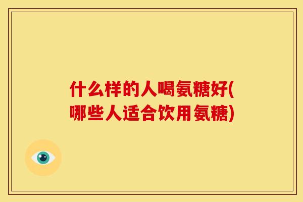 什么样的人喝氨糖好(哪些人适合饮用氨糖) 什么样的人喝氨糖好(哪些人适合饮用氨糖)