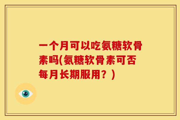 一个月可以吃氨糖软骨素吗(氨糖软骨素可否每月长期服用？)