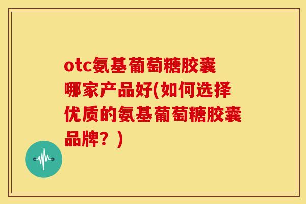 otc氨基葡萄糖胶囊哪家产品好(如何选择优质的氨基葡萄糖胶囊品牌？)