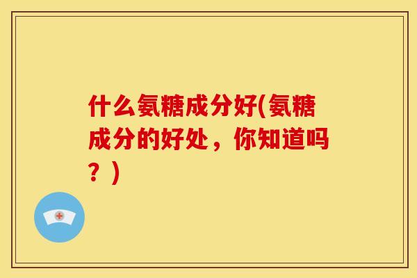 什么氨糖成分好(氨糖成分的好处，你知道吗？)