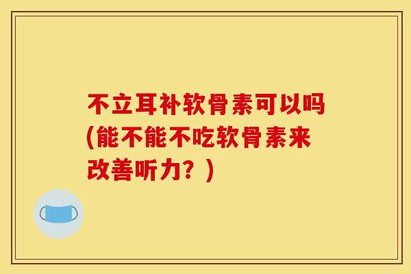 不立耳补软骨素可以吗(能不能不吃软骨素来改善听力？)