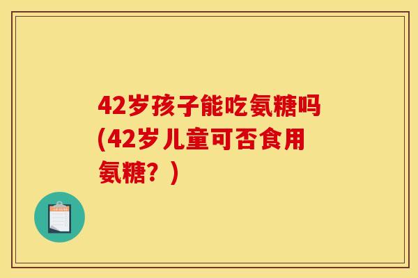 42岁孩子能吃氨糖吗(42岁儿童可否食用氨糖？)